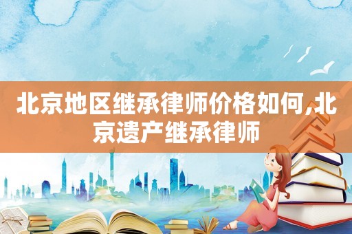 北京地区继承律师价格如何,北京遗产继承律师