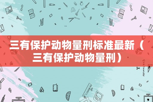 三有保护动物量刑标准最新(三有保护动物量刑) 三有保护动物量刑标准最新(三有保护动物量刑)