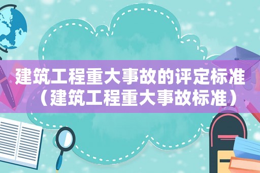 建筑工程重大事故的评定标准（建筑工程重大事故标准）