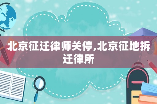 北京征迁律师关停,北京征地拆迁律所 北京征迁律师关停,北京征地拆迁律所