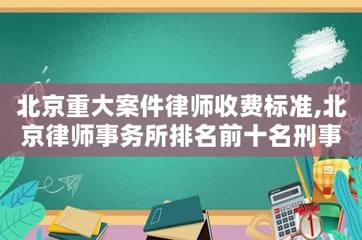 北京重大案件律师收费标准,北京律师事务所排名前十名刑事案件