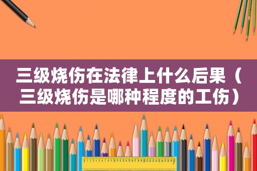 三级烧伤在法律上什么后果(三级烧伤是哪种程度的工伤) 三级烧伤在法律上什么后果(三级烧伤是哪种程度的工伤)