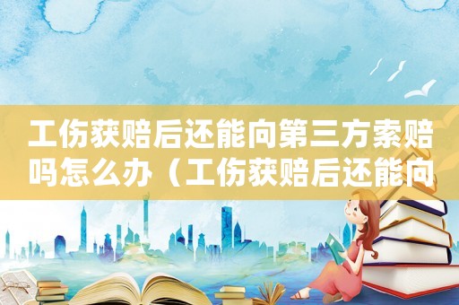 工伤获赔后还能向第三方索赔吗怎么办(工伤获赔后还能向第三方索赔吗) 工伤获赔后还能向第三方索赔吗怎么办(工伤获赔后还能向第三方索赔吗)