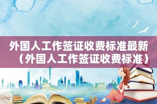 外国人工作签证收费标准最新(外国人工作签证收费标准) 外国人工作签证收费标准最新(外国人工作签证收费标准)