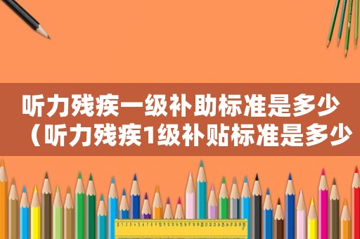 听力残疾一级补助标准是多少(听力残疾1级补贴标准是多少钱) 听力残疾一级补助标准是多少(听力残疾1级补贴标准是多少钱)