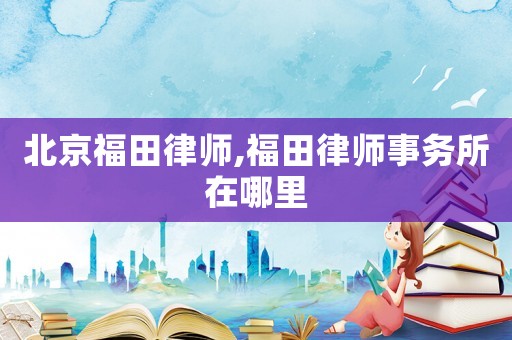北京福田律师,福田律师事务所在哪里 北京福田律师,福田律师事务所在哪里