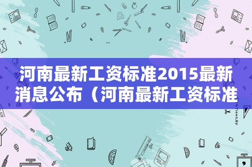 河南最新工资标准2015最新消息公布(河南最新工资标准2015最新消息) 河南最新工资标准2015最新消息公布(河南最新工资标准2015最新消息)