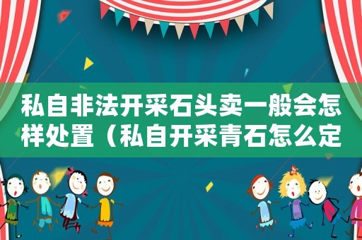 私自非法开采石头卖一般会怎样处置(私自开采青石怎么定罪) 私自非法开采石头卖一般会怎样处置(私自开采青石怎么定罪)