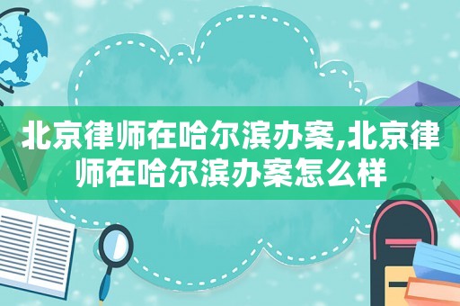北京律师在哈尔滨办案,北京律师在哈尔滨办案怎么样 北京律师在哈尔滨办案,北京律师在哈尔滨办案怎么样
