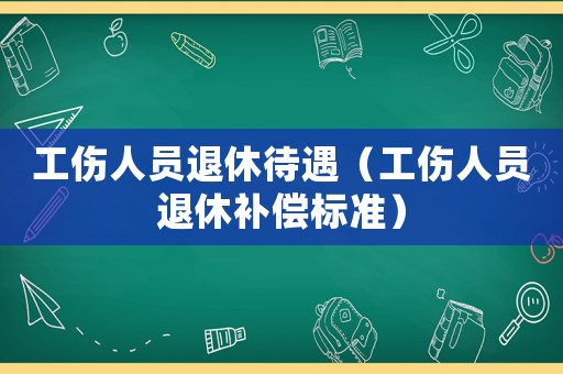 工伤人员退休待遇(工伤人员退休补偿标准) 工伤人员退休待遇(工伤人员退休补偿标准)