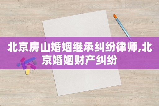 北京房山婚姻继承纠纷律师,北京婚姻财产纠纷