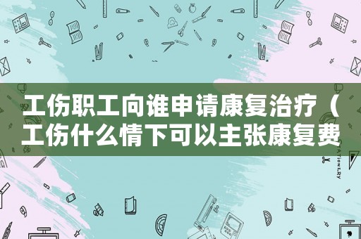 工伤职工向谁申请康复治疗（工伤什么情下可以主张康复费）