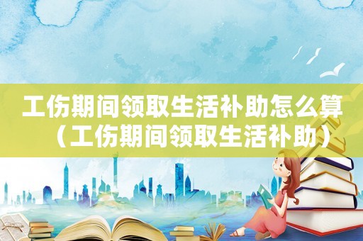 工伤期间领取生活补助怎么算（工伤期间领取生活补助）