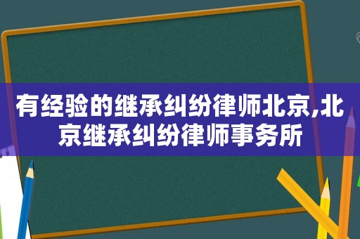 有经验的继承纠纷律师北京,北京继承纠纷律师事务所