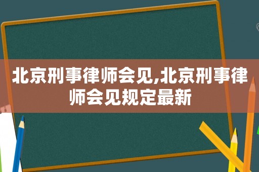 北京刑事律师会见,北京刑事律师会见规定最新