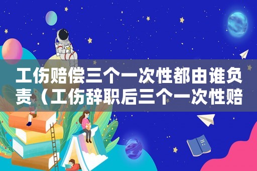 工伤赔偿三个一次性都由谁负责(工伤辞职后三个一次性赔偿是) 工伤赔偿三个一次性都由谁负责(工伤辞职后三个一次性赔偿是)