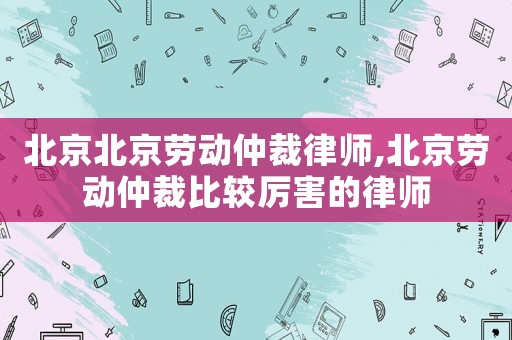 北京北京劳动仲裁律师,北京劳动仲裁比较厉害的律师 北京北京劳动仲裁律师,北京劳动仲裁比较厉害的律师
