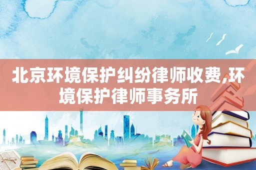 北京环境保护纠纷律师收费,环境保护律师事务所