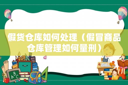 假货仓库如何处理（假冒商品仓库管理如何量刑）