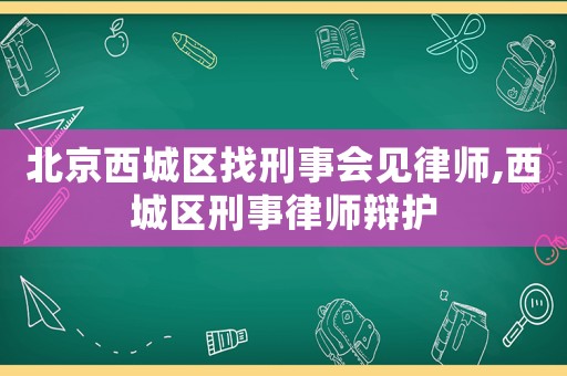 北京西城区找刑事会见律师,西城区刑事律师辩护