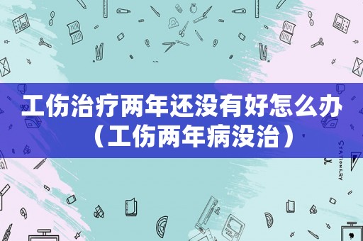 工伤治疗两年还没有好怎么办（工伤两年病没治）