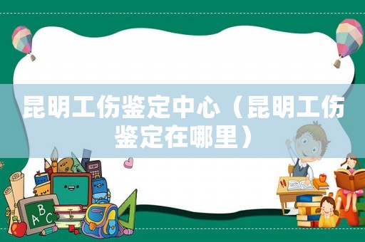 昆明工伤鉴定中心(昆明工伤鉴定在哪里) 昆明工伤鉴定中心(昆明工伤鉴定在哪里)