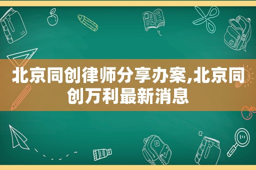 北京同创律师分享办案,北京同创万利最新消息 北京同创律师分享办案,北京同创万利最新消息