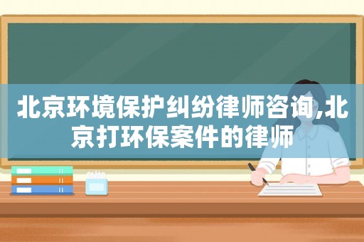 北京环境保护纠纷律师咨询,北京打环保案件的律师