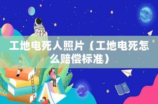 工地电死人照片(工地电死怎么赔偿标准) 工地电死人照片(工地电死怎么赔偿标准)