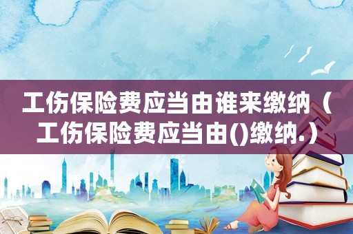 工伤保险费应当由谁来缴纳(工伤保险费应当由()缴纳.) 工伤保险费应当由谁来缴纳(工伤保险费应当由()缴纳.)