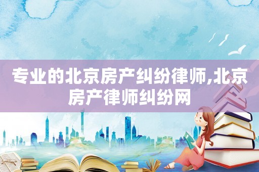专业的北京房产纠纷律师,北京房产律师纠纷网 专业的北京房产纠纷律师,北京房产律师纠纷网