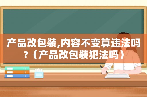 产品改包装,内容不变算违法吗?（产品改包装犯法吗）