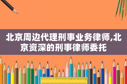 北京周边代理刑事业务律师,北京资深的刑事律师委托