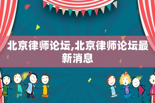 北京律师论坛,北京律师论坛最新消息 北京律师论坛,北京律师论坛最新消息
