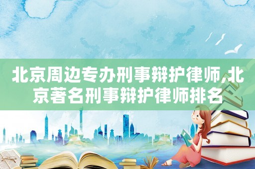 北京周边专办刑事辩护律师,北京著名刑事辩护律师排名