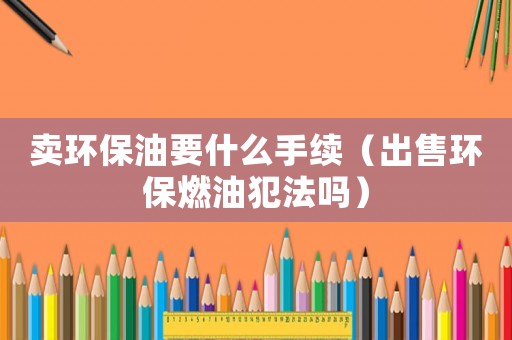 卖环保油要什么手续(出售环保燃油犯法吗) 卖环保油要什么手续(出售环保燃油犯法吗)