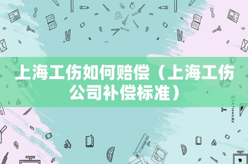 上海工伤如何赔偿(上海工伤公司补偿标准) 上海工伤如何赔偿(上海工伤公司补偿标准)