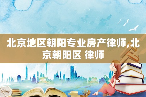 北京地区朝阳专业房产律师,北京朝阳区 律师 北京地区朝阳专业房产律师,北京朝阳区 律师