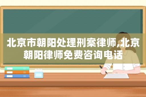 北京市朝阳处理刑案律师,北京朝阳律师免费咨询电话