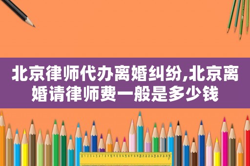 北京律师代办离婚纠纷,北京离婚请律师费一般是多少钱