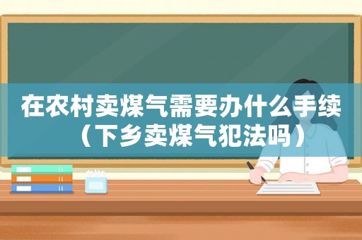 在农村卖煤气需要办什么手续（下乡卖煤气犯法吗）