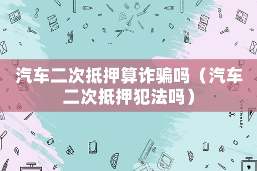 汽车二次抵押算诈骗吗(汽车二次抵押犯法吗) 汽车二次抵押算诈骗吗(汽车二次抵押犯法吗)