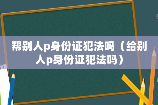 帮别人p身份证犯法吗（给别人p身份证犯法吗）
