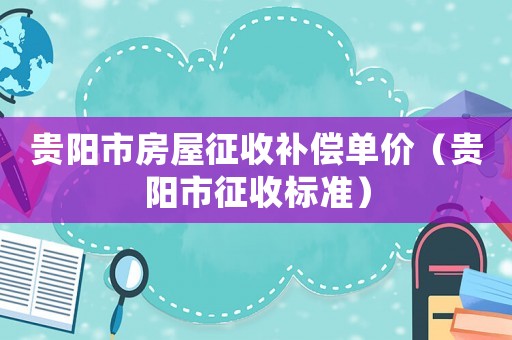 贵阳市房屋征收补偿单价(贵阳市征收标准) 贵阳市房屋征收补偿单价(贵阳市征收标准)