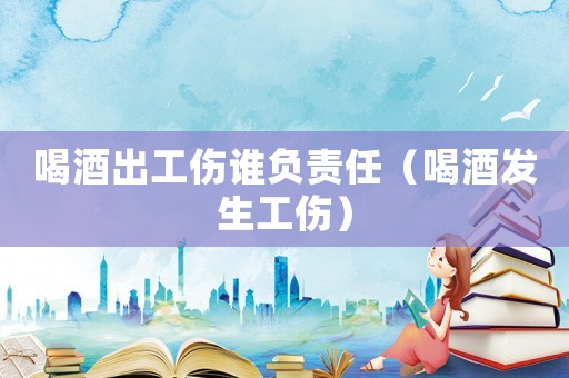 喝酒出工伤谁负责任(喝酒发生工伤) 喝酒出工伤谁负责任(喝酒发生工伤)
