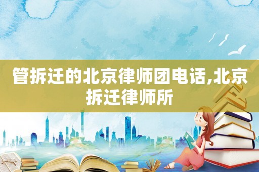 管拆迁的北京律师团电话,北京拆迁律师所 管拆迁的北京律师团电话,北京拆迁律师所