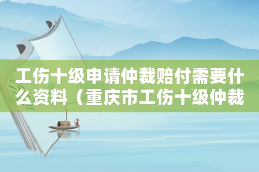 工伤十级申请仲裁赔付需要什么资料（重庆市工伤十级仲裁代理词）