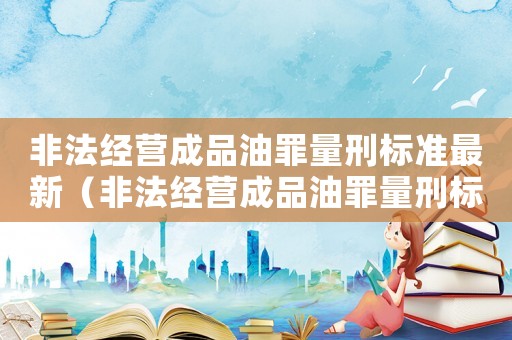 非法经营成品油罪量刑标准最新(非法经营成品油罪量刑标准) 非法经营成品油罪量刑标准最新(非法经营成品油罪量刑标准)