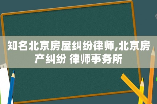 知名北京房屋纠纷律师,北京房产纠纷 律师事务所