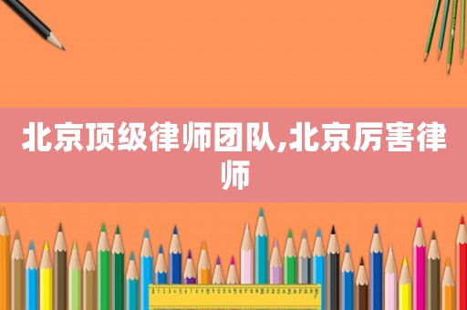 北京顶级律师团队,北京厉害律师 北京顶级律师团队,北京厉害律师